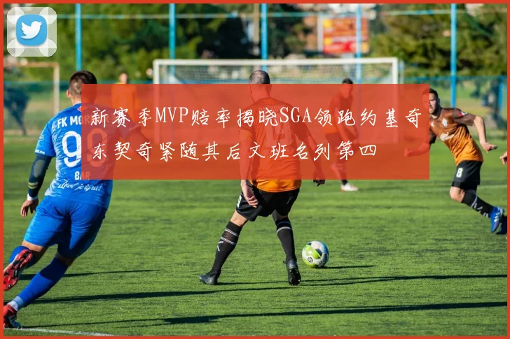 新赛季MVP赔率揭晓SGA领跑约基奇东契奇紧随其后文班名列第四