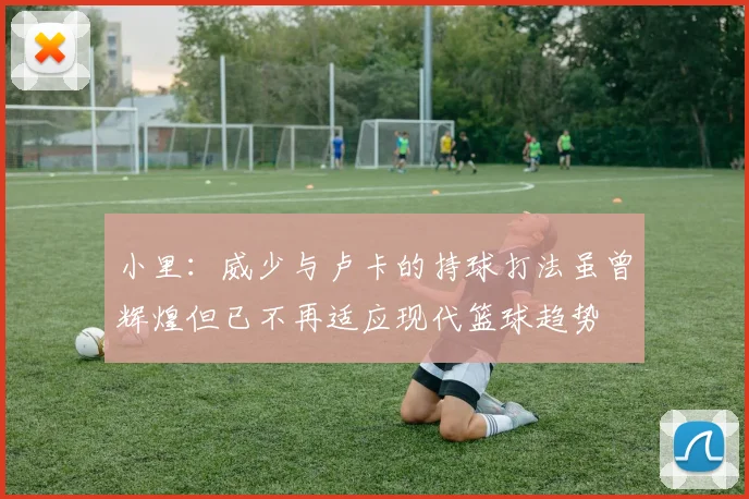 小里：威少与卢卡的持球打法虽曾辉煌但已不再适应现代篮球趋势