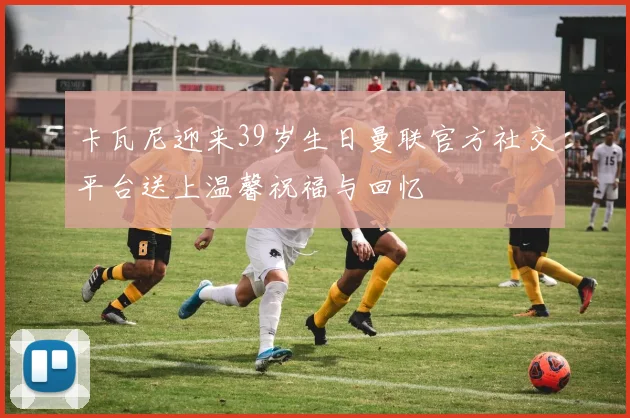 卡瓦尼迎来39岁生日曼联官方社交平台送上温馨祝福与回忆