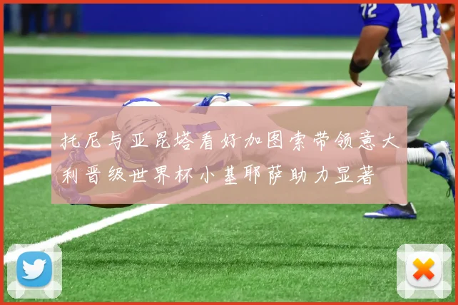 托尼与亚昆塔看好加图索带领意大利晋级世界杯小基耶萨助力显著