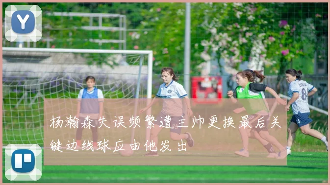 杨瀚森失误频繁遭主帅更换最后关键边线球应由他发出