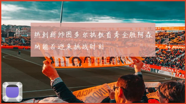 热刺新帅图多尔执教首秀全胜阿森纳能否迎来挑战时刻