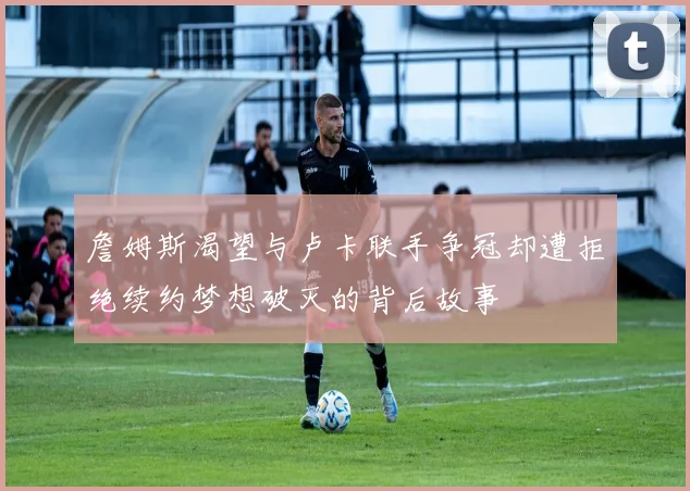 詹姆斯渴望与卢卡联手争冠却遭拒绝续约梦想破灭的背后故事