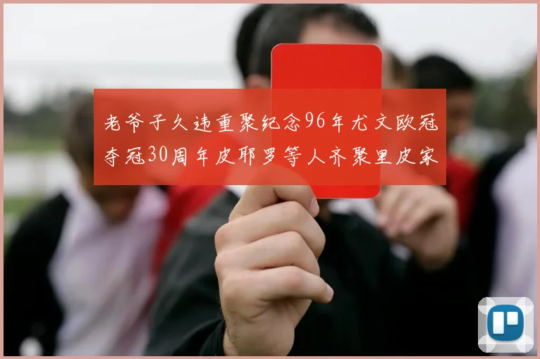 老爷子久违重聚纪念96年尤文欧冠夺冠30周年皮耶罗等人齐聚里皮家