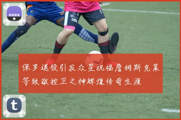 保罗退役引发众星祝福詹姆斯克莱等致敬控卫之神辉煌传奇生涯