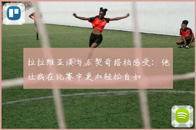 拉拉维亚谈与东契奇搭档感受：他让我在比赛中更加轻松自如