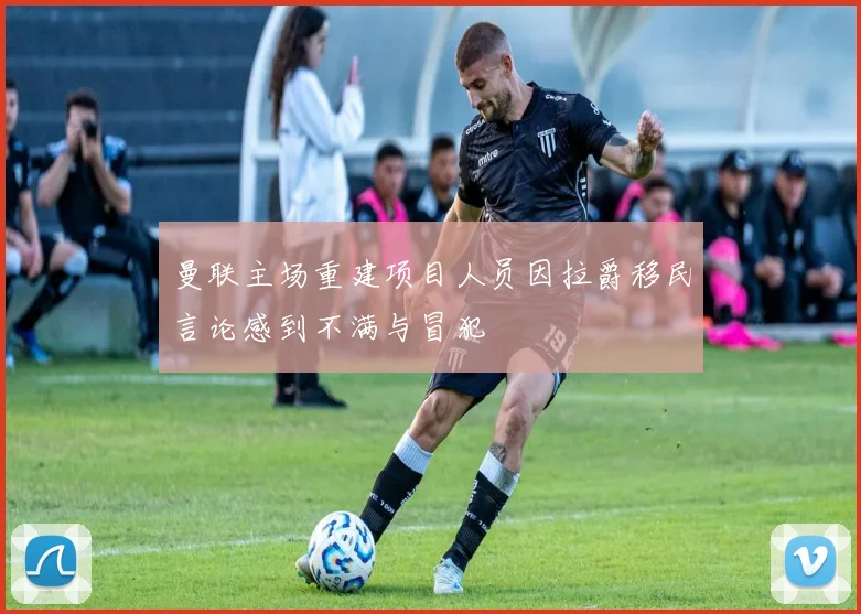 曼联主场重建项目人员因拉爵移民言论感到不满与冒犯