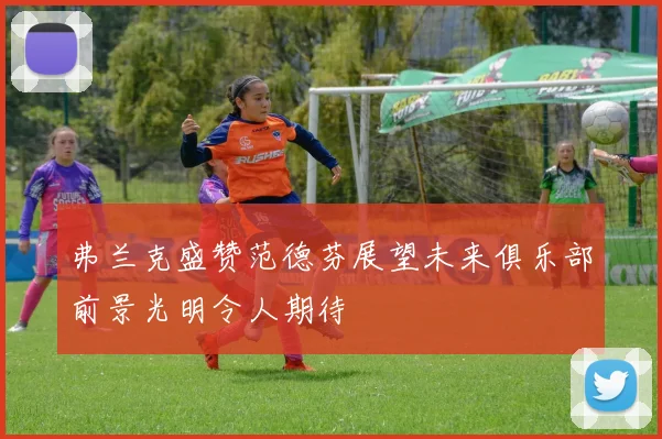 弗兰克盛赞范德芬展望未来俱乐部前景光明令人期待