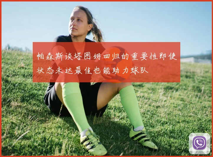 帕森斯谈塔图姆回归的重要性即使状态未达最佳也能助力球队