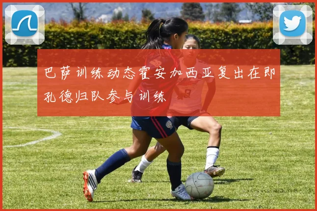 巴萨训练动态霍安加西亚复出在即孔德归队参与训练