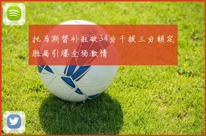 托马斯替补狂砍34分干拔三分锁定胜局引爆全场激情