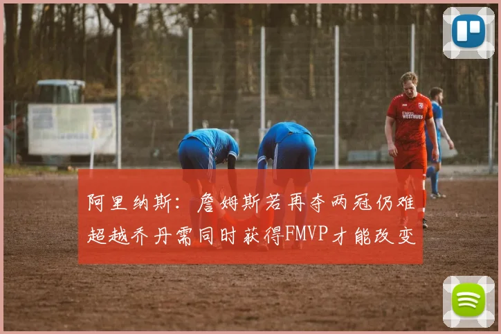 阿里纳斯：詹姆斯若再夺两冠仍难超越乔丹需同时获得FMVP才能改变局面