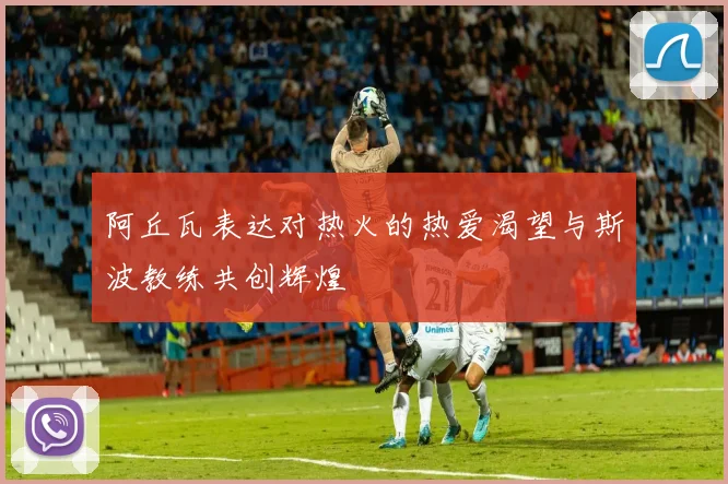 阿丘瓦表达对热火的热爱渴望与斯波教练共创辉煌