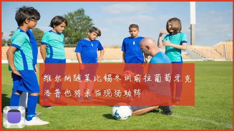 维尔纳随莱比锡冬训前往葡萄牙克洛普也将亲临现场助阵