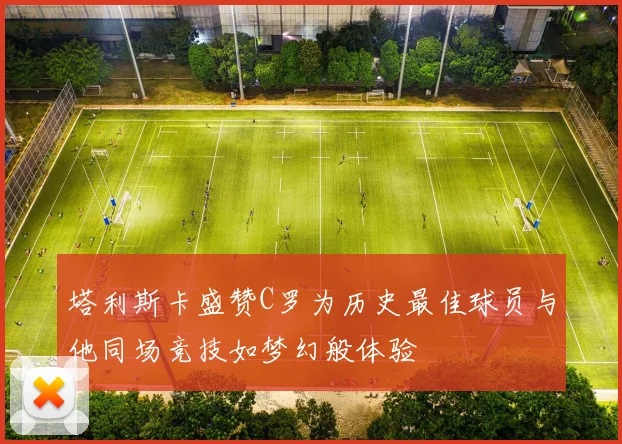塔利斯卡盛赞C罗为历史最佳球员与他同场竞技如梦幻般体验