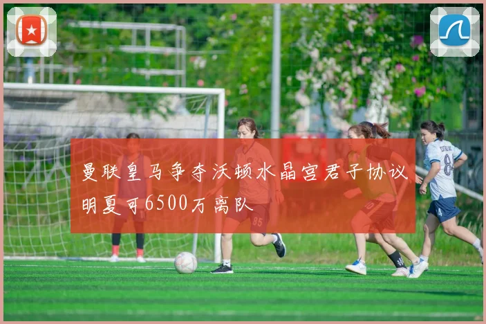 曼联皇马争夺沃顿水晶宫君子协议明夏可6500万离队