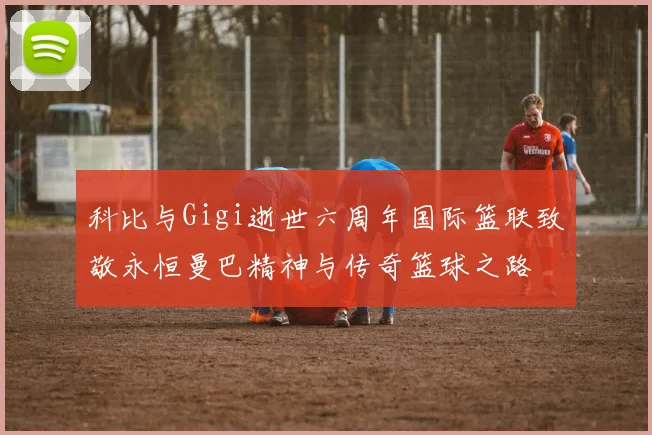 科比与Gigi逝世六周年国际篮联致敬永恒曼巴精神与传奇篮球之路