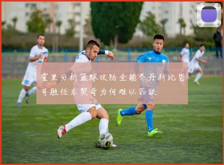 霍里分析篮球攻防全能乔丹科比皆可胜任东契奇为何难以匹敌