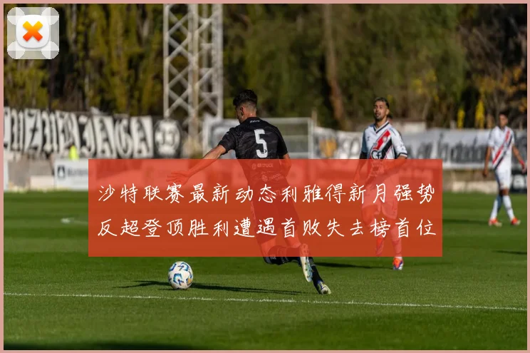 沙特联赛最新动态利雅得新月强势反超登顶胜利遭遇首败失去榜首位置