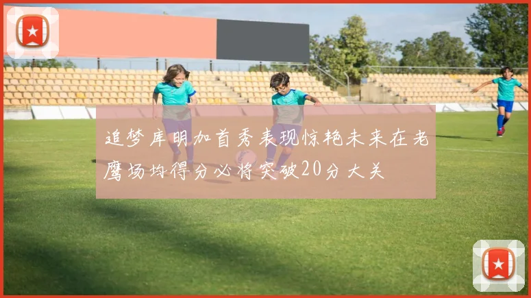 追梦库明加首秀表现惊艳未来在老鹰场均得分必将突破20分大关