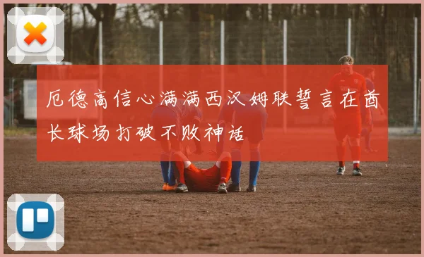 厄德高信心满满西汉姆联誓言在酋长球场打破不败神话