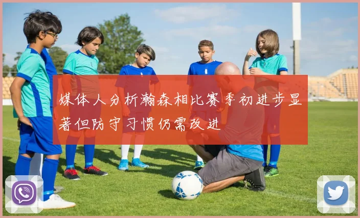 媒体人分析瀚森相比赛季初进步显著但防守习惯仍需改进