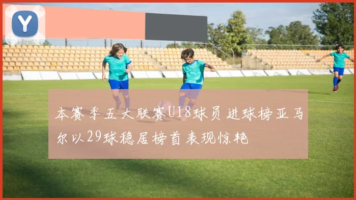 本赛季五大联赛U18球员进球榜亚马尔以29球稳居榜首表现惊艳