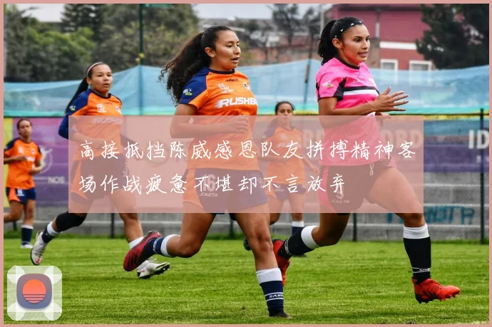 高接抵挡陈威感恩队友拼搏精神客场作战疲惫不堪却不言放弃