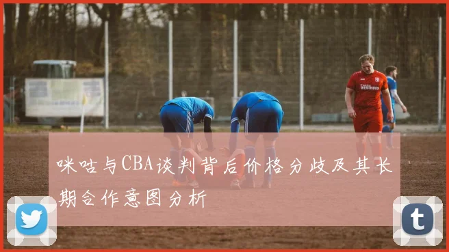 咪咕与CBA谈判背后价格分歧及其长期合作意图分析