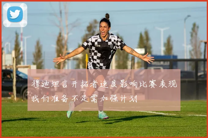 穆迪坦言开拓者速度影响比赛表现我们准备不足需加强计划