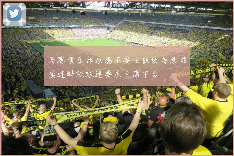 马赛俱乐部动荡不安主教练与总监接连辞职球迷要求主席下台