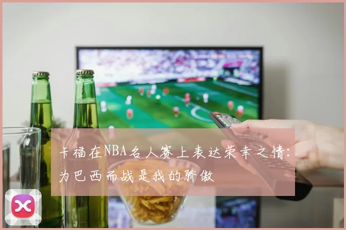 卡福在NBA名人赛上表达荣幸之情：为巴西而战是我的骄傲
