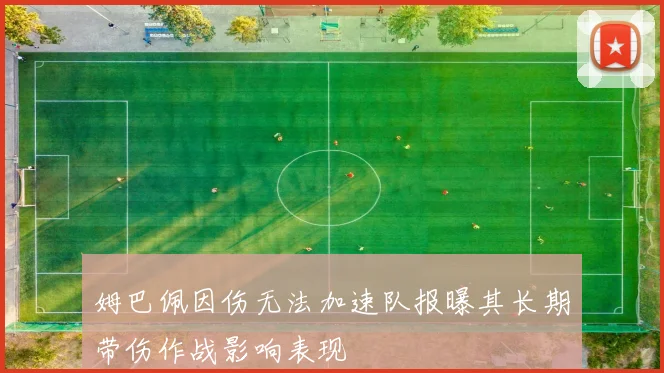 姆巴佩因伤无法加速队报曝其长期带伤作战影响表现