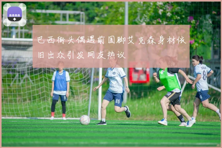 巴西街头偶遇前国脚艾克森身材依旧出众引发网友热议