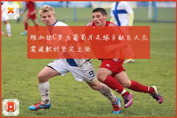 维加称C罗为葡萄牙足球贡献巨大无需道歉的坚定立场