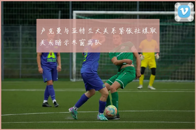卢克曼与亚特兰大关系紧张社媒取关或暗示冬窗离队
