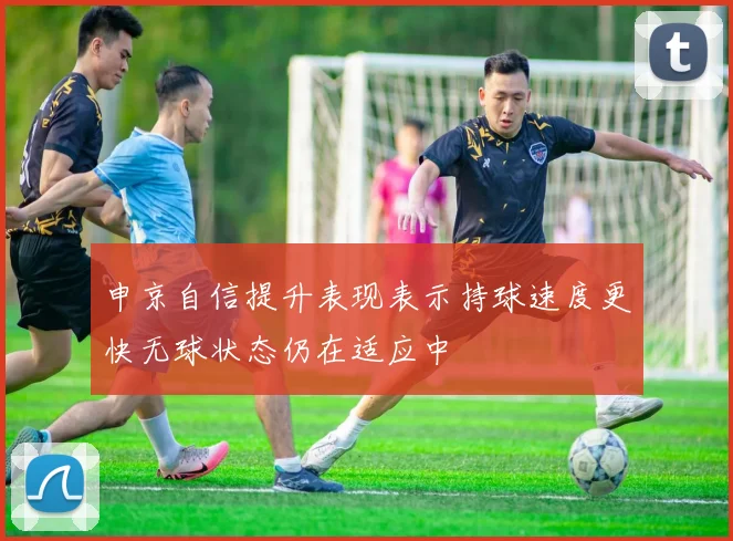 申京自信提升表现表示持球速度更快无球状态仍在适应中