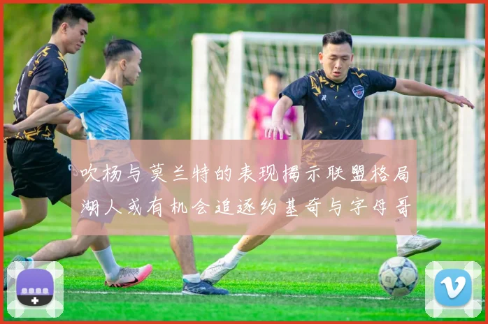 吹杨与莫兰特的表现揭示联盟格局湖人或有机会追逐约基奇与字母哥