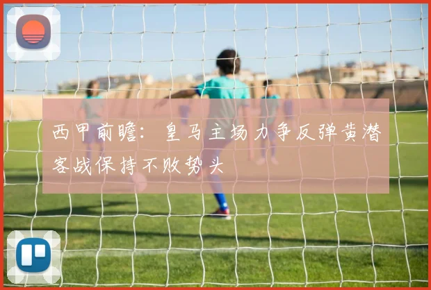 西甲前瞻：皇马主场力争反弹黄潜客战保持不败势头
