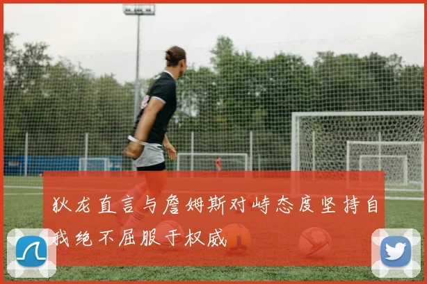 狄龙直言与詹姆斯对峙态度坚持自我绝不屈服于权威