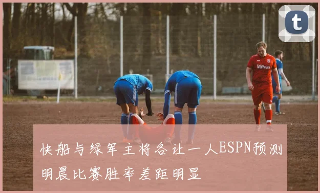 快船与绿军主将各让一人ESPN预测明晨比赛胜率差距明显