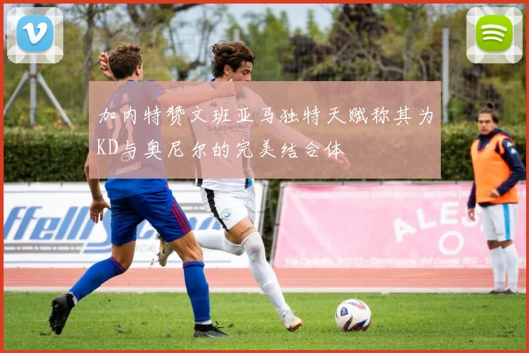 加内特赞文班亚马独特天赋称其为KD与奥尼尔的完美结合体