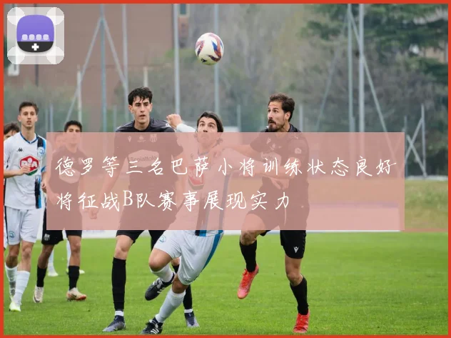 德罗等三名巴萨小将训练状态良好将征战B队赛事展现实力