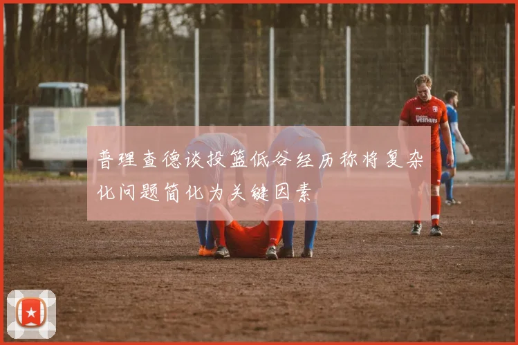 普理查德谈投篮低谷经历称将复杂化问题简化为关键因素