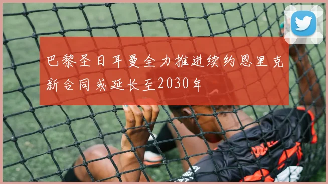 巴黎圣日耳曼全力推进续约恩里克新合同或延长至2030年