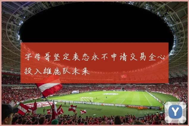 字母哥坚定表态永不申请交易全心投入雄鹿队未来