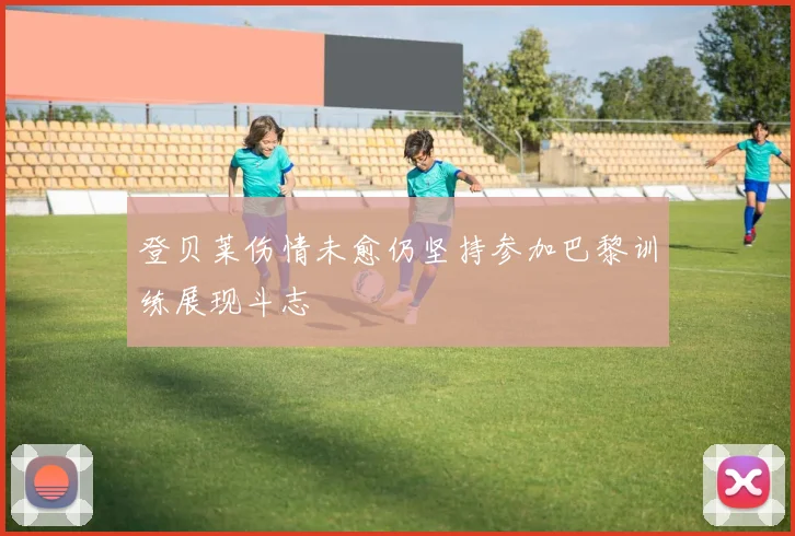 登贝莱伤情未愈仍坚持参加巴黎训练展现斗志