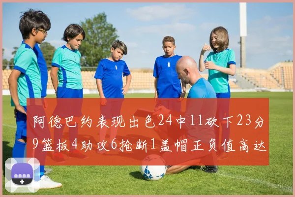 阿德巴约表现出色24中11砍下23分9篮板4助攻6抢断1盖帽正负值高达22