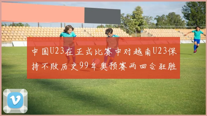 中国U23在正式比赛中对越南U23保持不败历史99年奥预赛两回合狂胜7-0