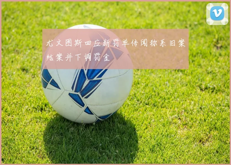 尤文图斯回应新罚单传闻称系旧案结案并下调罚金